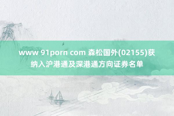 www 91porn com 森松国外(02155)获纳入沪港通及深港通方向证券名单