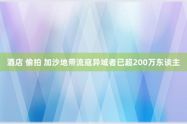 酒店 偷拍 加沙地带流寇异域者已超200万东谈主