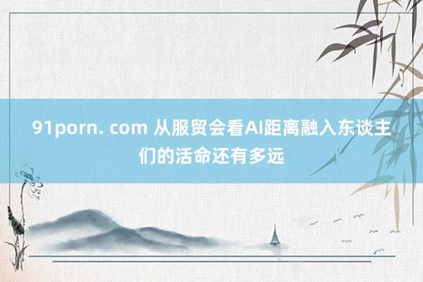 91porn. com 从服贸会看AI距离融入东谈主们的活命还有多远