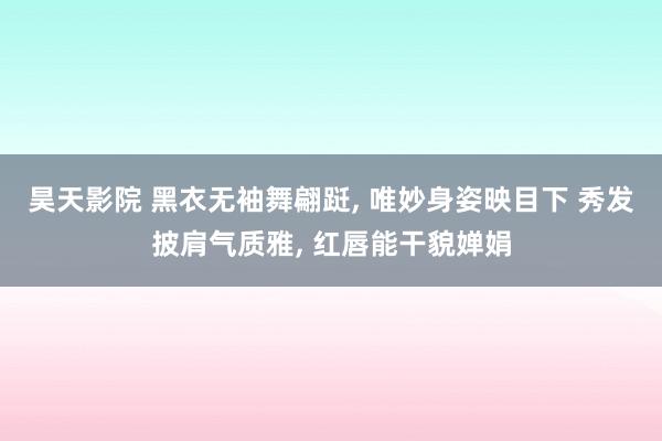 昊天影院 黑衣无袖舞翩跹， 唯妙身姿映目下 秀发披肩气质雅， 红唇能干貌婵娟