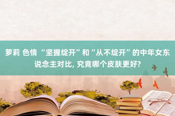 萝莉 色情 “坚握绽开”和“从不绽开”的中年女东说念主对比， 究竟哪个皮肤更好?