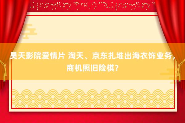 昊天影院爱情片 淘天、京东扎堆出海衣饰业务，商机照旧险棋？