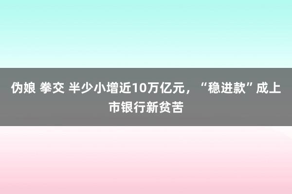 伪娘 拳交 半少小增近10万亿元，“稳进款”成上市银行新贫苦