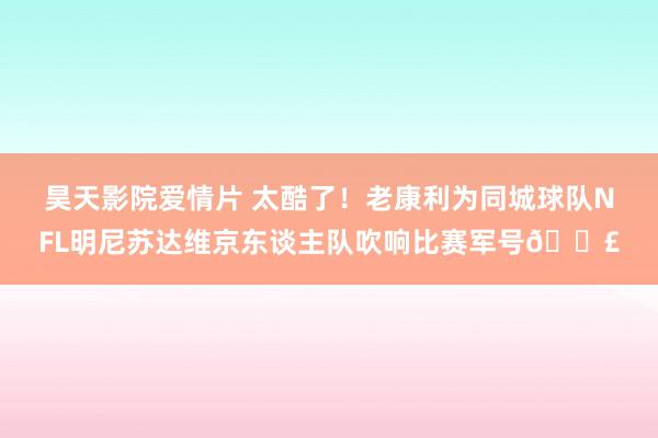 昊天影院爱情片 太酷了！老康利为同城球队NFL明尼苏达维京东谈主队吹响比赛军号📣