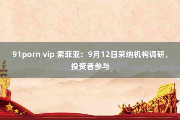 91porn vip 索菲亚：9月12日采纳机构调研，投资者参与