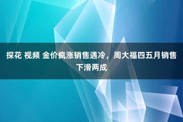 探花 视频 金价疯涨销售遇冷，周大福四五月销售下滑两成