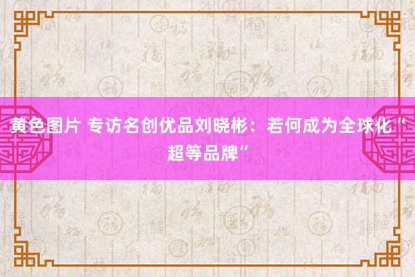 黄色图片 专访名创优品刘晓彬：若何成为全球化“超等品牌”