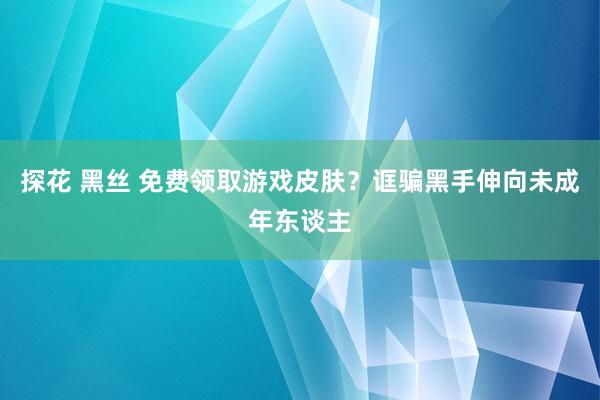 探花 黑丝 免费领取游戏皮肤？诓骗黑手伸向未成年东谈主