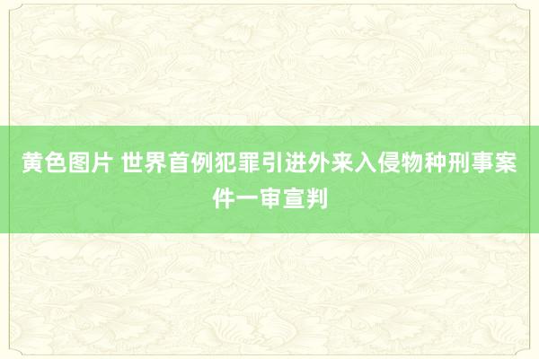 黄色图片 世界首例犯罪引进外来入侵物种刑事案件一审宣判