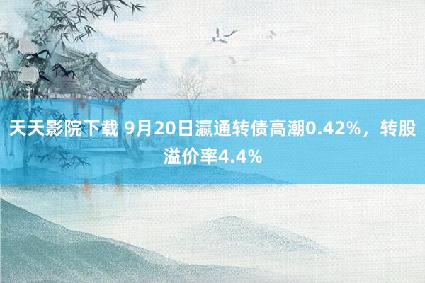 天天影院下载 9月20日瀛通转债高潮0.42%，转股溢价率4.4%