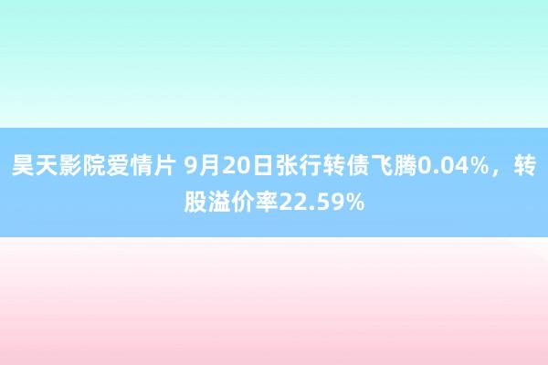 昊天影院爱情片 9月20日张行转债飞腾0.04%，转股溢价率22.59%