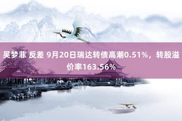 吴梦菲 反差 9月20日瑞达转债高潮0.51%，转股溢价率163.56%