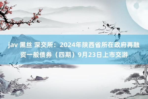 jav 黑丝 深交所：2024年陕西省所在政府再融资一般债券（四期）9月23日上市交游