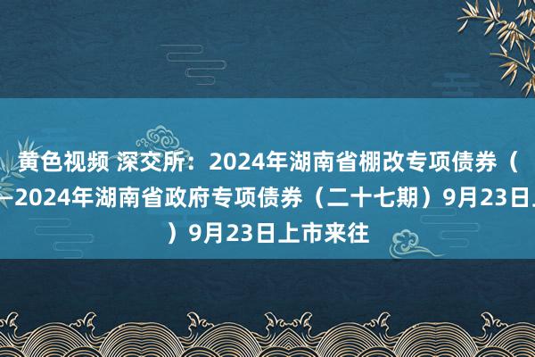 黄色视频 深交所：2024年湖南省棚改专项债券（四期）——2024年湖南省政府专项债券（二十七期）9月23日上市来往