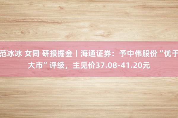 范冰冰 女同 研报掘金丨海通证券：予中伟股份“优于大市”评级，主见价37.08-41.20元