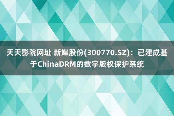 天天影院网址 新媒股份(300770.SZ)：已建成基于ChinaDRM的数字版权保护系统