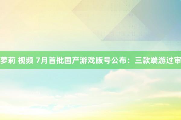 萝莉 视频 7月首批国产游戏版号公布：三款端游过审