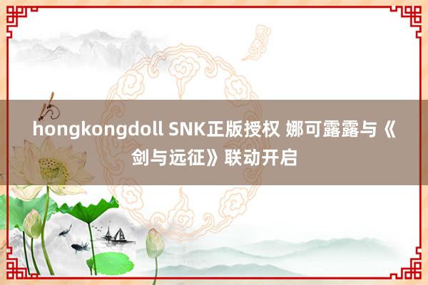 hongkongdoll SNK正版授权 娜可露露与《剑与远征》联动开启