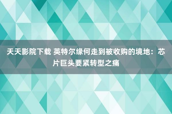 天天影院下载 英特尔缘何走到被收购的境地：芯片巨头要紧转型之痛