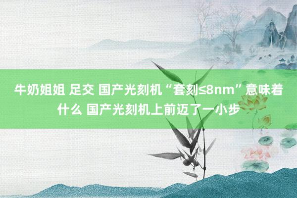 牛奶姐姐 足交 国产光刻机“套刻≤8nm”意味着什么 国产光刻机上前迈了一小步