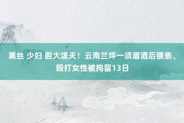 黑丝 少妇 胆大泼天！云南兰坪一须眉酒后猥亵、殴打女性被拘留13日