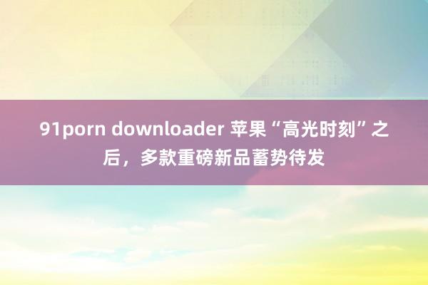 91porn downloader 苹果“高光时刻”之后，多款重磅新品蓄势待发