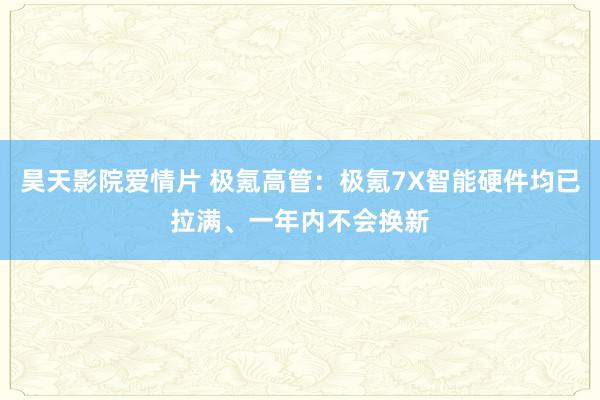 昊天影院爱情片 极氪高管：极氪7X智能硬件均已拉满、一年内不会换新