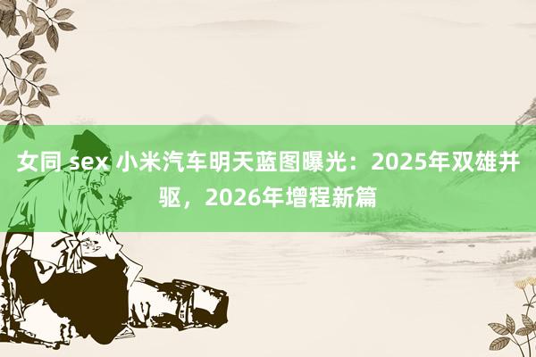 女同 sex 小米汽车明天蓝图曝光：2025年双雄并驱，2026年增程新篇