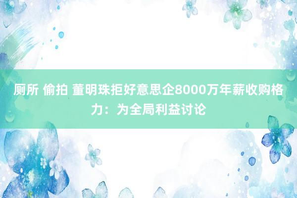 厕所 偷拍 董明珠拒好意思企8000万年薪收购格力：为全局利益讨论