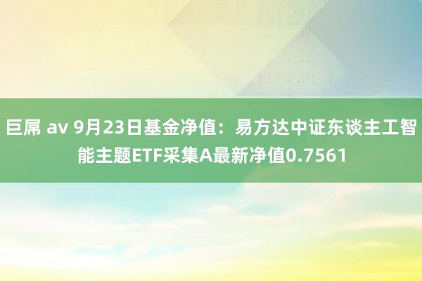 巨屌 av 9月23日基金净值：易方达中证东谈主工智能主题ETF采集A最新净值0.7561