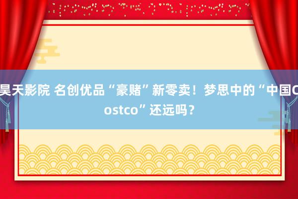 昊天影院 名创优品“豪赌”新零卖！梦思中的“中国Costco”还远吗？