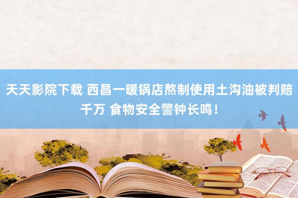 天天影院下载 西昌一暖锅店熬制使用土沟油被判赔千万 食物安全警钟长鸣！