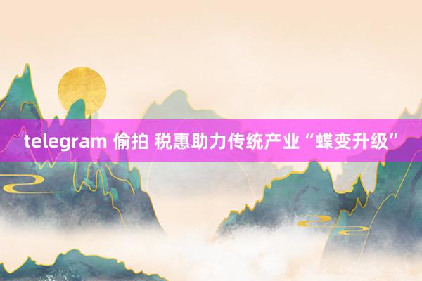 telegram 偷拍 税惠助力传统产业“蝶变升级”