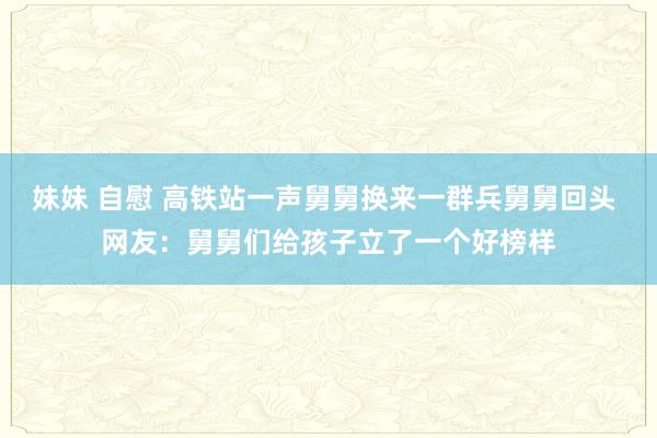 妹妹 自慰 高铁站一声舅舅换来一群兵舅舅回头 网友：舅舅们给孩子立了一个好榜样