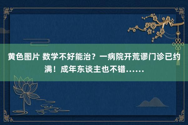 黄色图片 数学不好能治？一病院开荒谬门诊已约满！成年东谈主也不错……