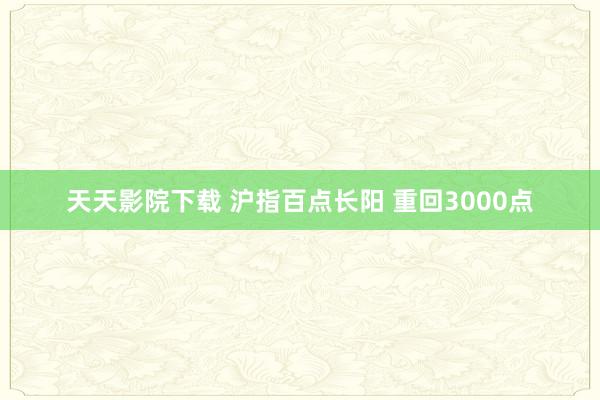 天天影院下载 沪指百点长阳 重回3000点