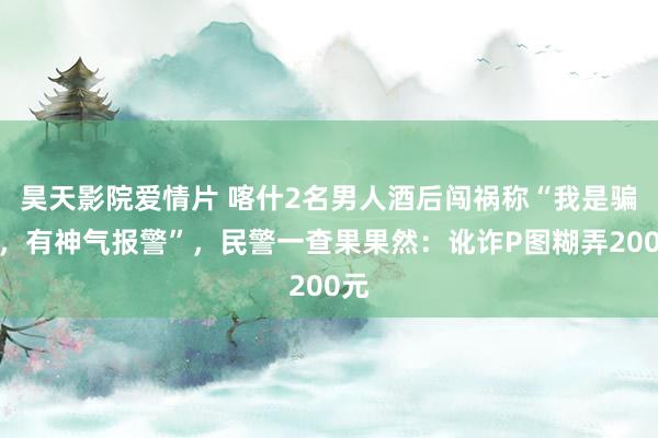 昊天影院爱情片 喀什2名男人酒后闯祸称“我是骗子，有神气报警”，民警一查果果然：讹诈P图糊弄200元