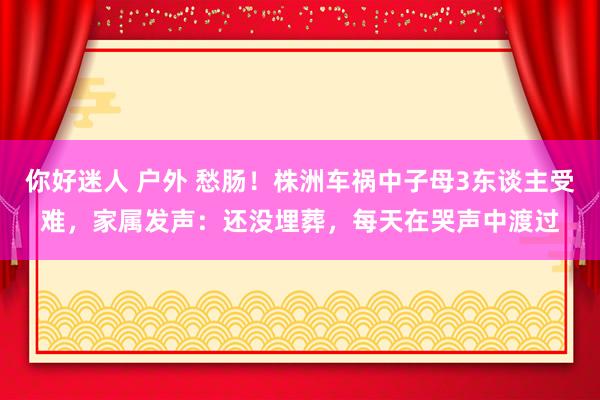 你好迷人 户外 愁肠！株洲车祸中子母3东谈主受难，家属发声：还没埋葬，每天在哭声中渡过