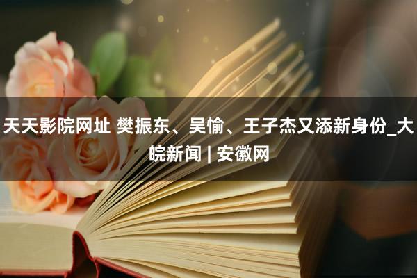 天天影院网址 樊振东、吴愉、王子杰又添新身份_大皖新闻 | 安徽网