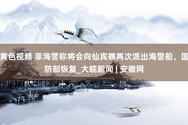 黄色视频 菲海警称将会向仙宾礁再次派出海警船，国防部恢复_大皖新闻 | 安徽网