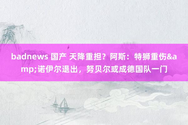 badnews 国产 天降重担？阿斯：特狮重伤&诺伊尔退出，努贝尔或成德国队一门