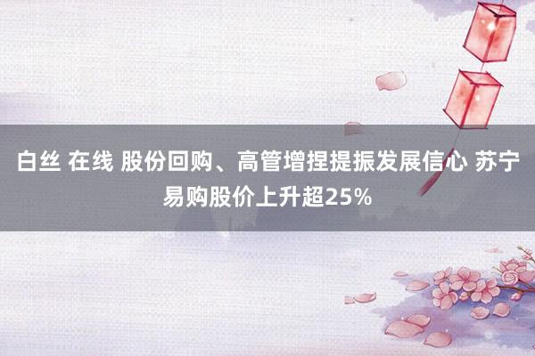 白丝 在线 股份回购、高管增捏提振发展信心 苏宁易购股价上升超25%