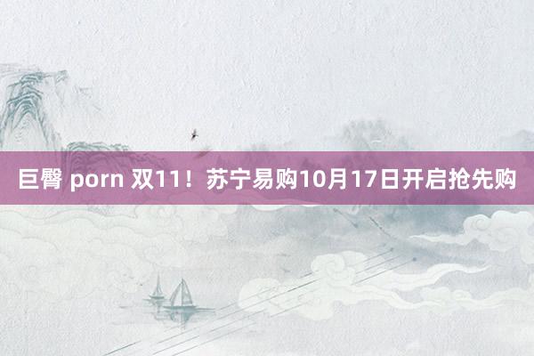 巨臀 porn 双11！苏宁易购10月17日开启抢先购