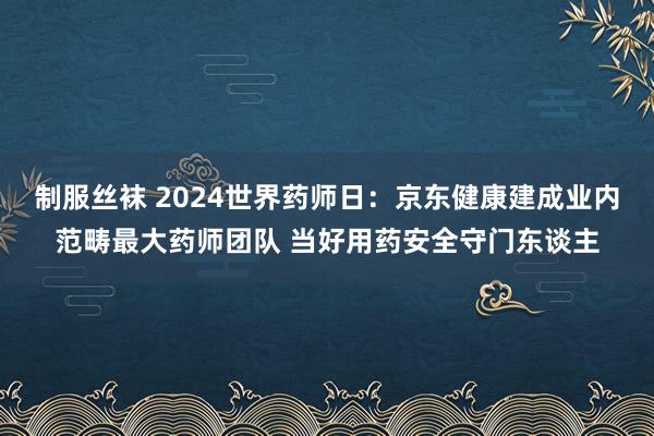 制服丝袜 2024世界药师日：京东健康建成业内范畴最大药师团队 当好用药安全守门东谈主