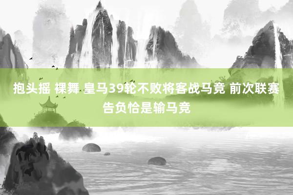 抱头摇 裸舞 皇马39轮不败将客战马竞 前次联赛告负恰是输马竞