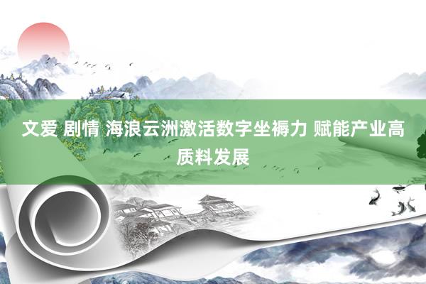 文爱 剧情 海浪云洲激活数字坐褥力 赋能产业高质料发展