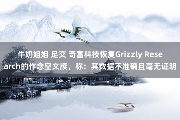 牛奶姐姐 足交 奇富科技恢复Grizzly Research的作念空文牍，称：其数据不准确且毫无证明