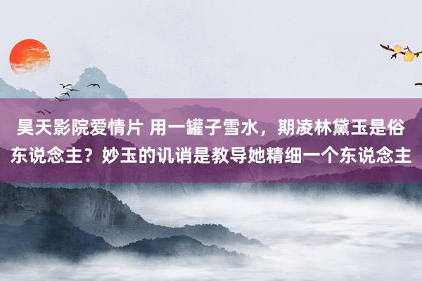 昊天影院爱情片 用一罐子雪水，期凌林黛玉是俗东说念主？妙玉的讥诮是教导她精细一个东说念主