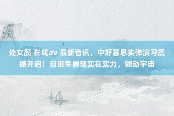 处女膜 在线av 最新音讯，中好意思实弹演习震撼开启！目田军展现实在实力，颤动宇宙