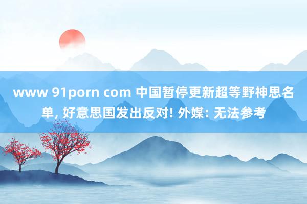 www 91porn com 中国暂停更新超等野神思名单， 好意思国发出反对! 外媒: 无法参考